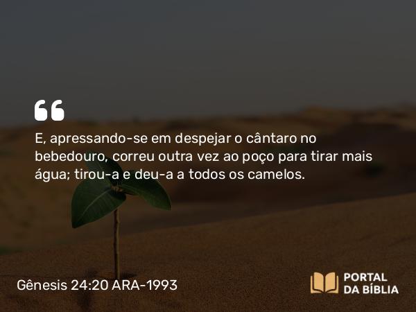 Gênesis 24:20 ARA-1993 - E, apressando-se em despejar o cântaro no bebedouro, correu outra vez ao poço para tirar mais água; tirou-a e deu-a a todos os camelos.