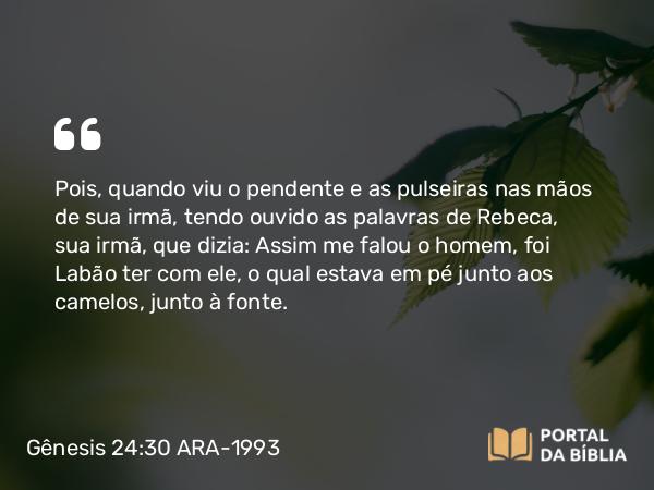 Gênesis 24:30 ARA-1993 - Pois, quando viu o pendente e as pulseiras nas mãos de sua irmã, tendo ouvido as palavras de Rebeca, sua irmã, que dizia: Assim me falou o homem, foi Labão ter com ele, o qual estava em pé junto aos camelos, junto à fonte.