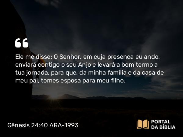 Gênesis 24:40 ARA-1993 - Ele me disse: O Senhor, em cuja presença eu ando, enviará contigo o seu Anjo e levará a bom termo a tua jornada, para que, da minha família e da casa de meu pai, tomes esposa para meu filho.