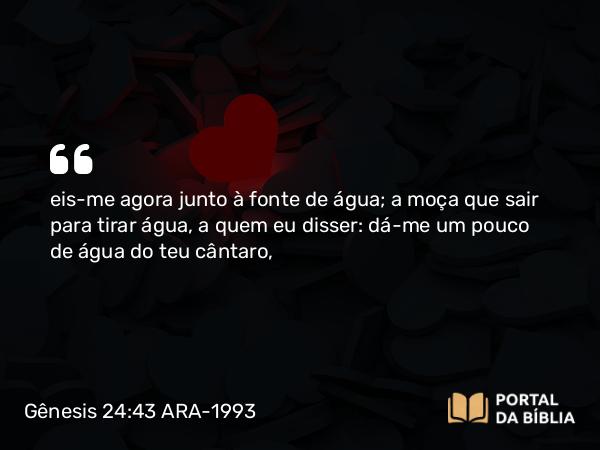 Gênesis 24:43 ARA-1993 - eis-me agora junto à fonte de água; a moça que sair para tirar água, a quem eu disser: dá-me um pouco de água do teu cântaro,