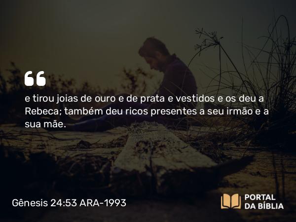 Gênesis 24:53 ARA-1993 - e tirou joias de ouro e de prata e vestidos e os deu a Rebeca; também deu ricos presentes a seu irmão e a sua mãe.