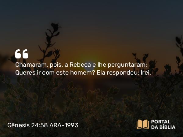 Gênesis 24:58 ARA-1993 - Chamaram, pois, a Rebeca e lhe perguntaram: Queres ir com este homem? Ela respondeu: Irei.