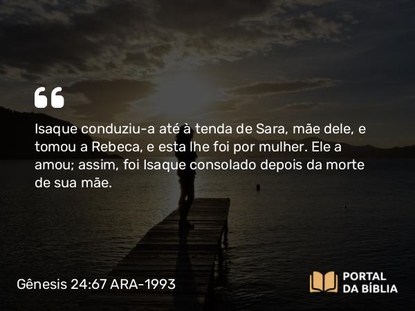 Gênesis 24:67 ARA-1993 - Isaque conduziu-a até à tenda de Sara, mãe dele, e tomou a Rebeca, e esta lhe foi por mulher. Ele a amou; assim, foi Isaque consolado depois da morte de sua mãe.