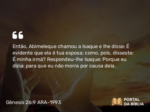 Gênesis 26:9 ARA-1993 - Então, Abimeleque chamou a Isaque e lhe disse: É evidente que ela é tua esposa; como, pois, disseste: É minha irmã? Respondeu-lhe Isaque: Porque eu dizia: para que eu não morra por causa dela.