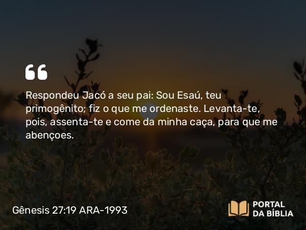 Gênesis 27:19 ARA-1993 - Respondeu Jacó a seu pai: Sou Esaú, teu primogênito; fiz o que me ordenaste. Levanta-te, pois, assenta-te e come da minha caça, para que me abençoes.