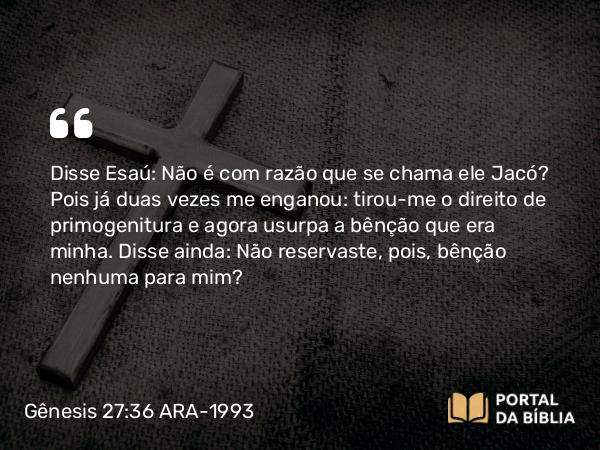 Gênesis 27:36 ARA-1993 - Disse Esaú: Não é com razão que se chama ele Jacó? Pois já duas vezes me enganou: tirou-me o direito de primogenitura e agora usurpa a bênção que era minha. Disse ainda: Não reservaste, pois, bênção nenhuma para mim?