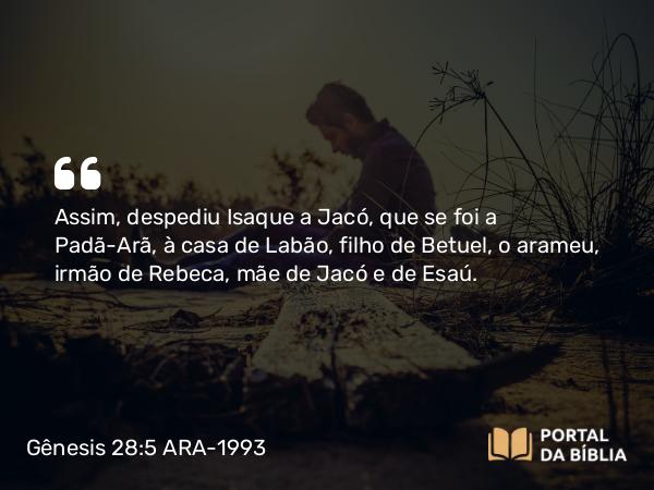 Gênesis 28:5 ARA-1993 - Assim, despediu Isaque a Jacó, que se foi a Padã-Arã, à casa de Labão, filho de Betuel, o arameu, irmão de Rebeca, mãe de Jacó e de Esaú.