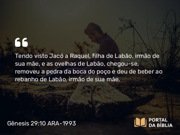 Gênesis 29:10 ARA-1993 - Tendo visto Jacó a Raquel, filha de Labão, irmão de sua mãe, e as ovelhas de Labão, chegou-se, removeu a pedra da boca do poço e deu de beber ao rebanho de Labão, irmão de sua mãe.