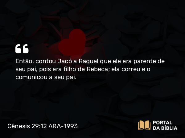 Gênesis 29:12 ARA-1993 - Então, contou Jacó a Raquel que ele era parente de seu pai, pois era filho de Rebeca; ela correu e o comunicou a seu pai.