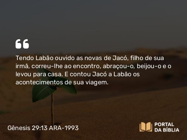 Gênesis 29:13 ARA-1993 - Tendo Labão ouvido as novas de Jacó, filho de sua irmã, correu-lhe ao encontro, abraçou-o, beijou-o e o levou para casa. E contou Jacó a Labão os acontecimentos de sua viagem.