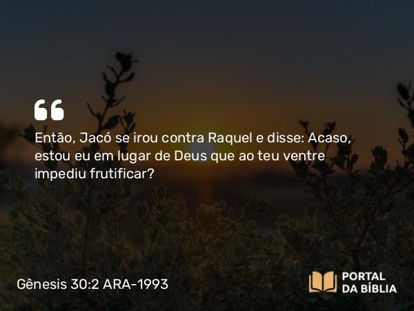 Gênesis 30:2 ARA-1993 - Então, Jacó se irou contra Raquel e disse: Acaso, estou eu em lugar de Deus que ao teu ventre impediu frutificar?