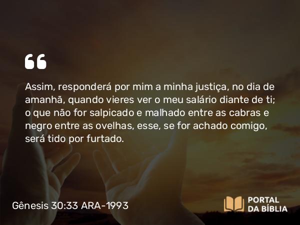 Gênesis 30:33 ARA-1993 - Assim, responderá por mim a minha justiça, no dia de amanhã, quando vieres ver o meu salário diante de ti; o que não for salpicado e malhado entre as cabras e negro entre as ovelhas, esse, se for achado comigo, será tido por furtado.