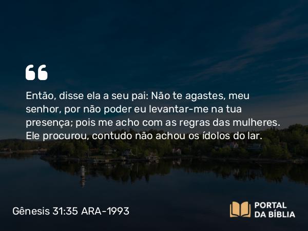 Gênesis 31:35 ARA-1993 - Então, disse ela a seu pai: Não te agastes, meu senhor, por não poder eu levantar-me na tua presença; pois me acho com as regras das mulheres. Ele procurou, contudo não achou os ídolos do lar.