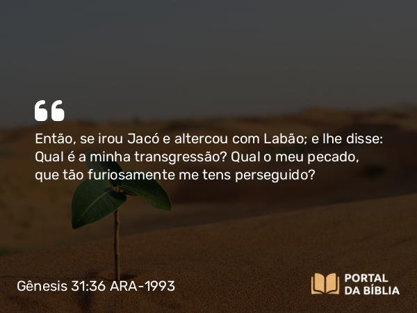 Gênesis 31:36 ARA-1993 - Então, se irou Jacó e altercou com Labão; e lhe disse: Qual é a minha transgressão? Qual o meu pecado, que tão furiosamente me tens perseguido?