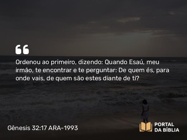 Gênesis 32:17 ARA-1993 - Ordenou ao primeiro, dizendo: Quando Esaú, meu irmão, te encontrar e te perguntar: De quem és, para onde vais, de quem são estes diante de ti?