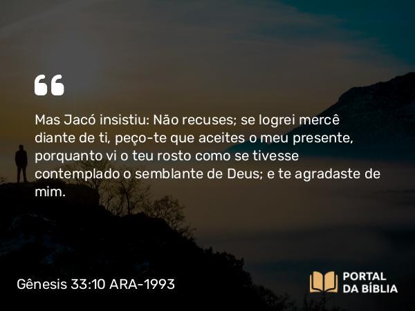 Gênesis 33:10 ARA-1993 - Mas Jacó insistiu: Não recuses; se logrei mercê diante de ti, peço-te que aceites o meu presente, porquanto vi o teu rosto como se tivesse contemplado o semblante de Deus; e te agradaste de mim.