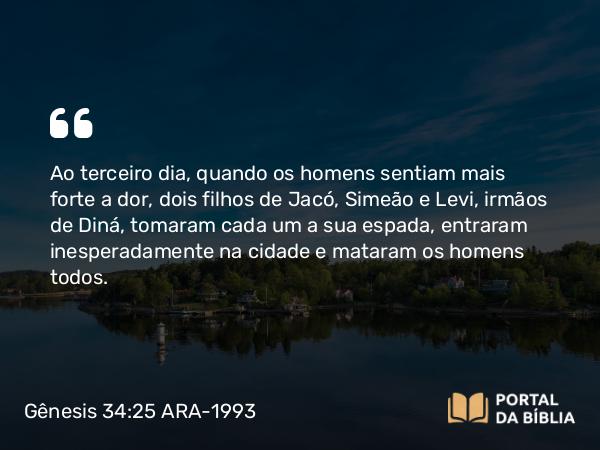 Gênesis 34:25 ARA-1993 - Ao terceiro dia, quando os homens sentiam mais forte a dor, dois filhos de Jacó, Simeão e Levi, irmãos de Diná, tomaram cada um a sua espada, entraram inesperadamente na cidade e mataram os homens todos.