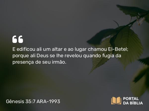 Gênesis 35:7 ARA-1993 - E edificou ali um altar e ao lugar chamou El-Betel; porque ali Deus se lhe revelou quando fugia da presença de seu irmão.