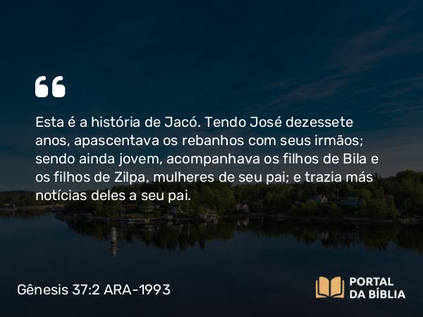 Gênesis 37:2-4 ARA-1993 - Esta é a história de Jacó. Tendo José dezessete anos, apascentava os rebanhos com seus irmãos; sendo ainda jovem, acompanhava os filhos de Bila e os filhos de Zilpa, mulheres de seu pai; e trazia más notícias deles a seu pai.