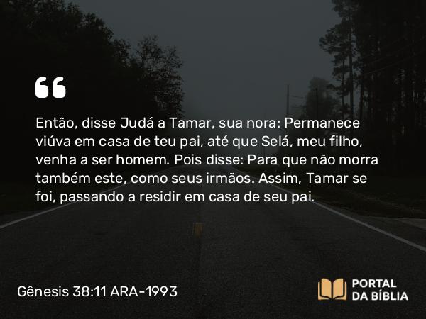 Gênesis 38:11 ARA-1993 - Então, disse Judá a Tamar, sua nora: Permanece viúva em casa de teu pai, até que Selá, meu filho, venha a ser homem. Pois disse: Para que não morra também este, como seus irmãos. Assim, Tamar se foi, passando a residir em casa de seu pai.