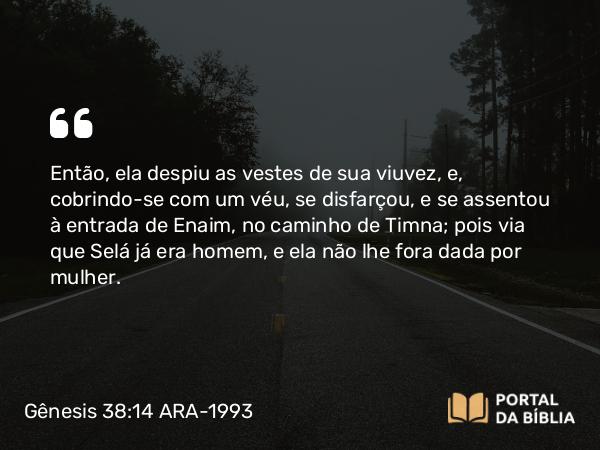 Gênesis 38:14 ARA-1993 - Então, ela despiu as vestes de sua viuvez, e, cobrindo-se com um véu, se disfarçou, e se assentou à entrada de Enaim, no caminho de Timna; pois via que Selá já era homem, e ela não lhe fora dada por mulher.