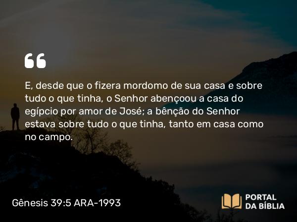 Gênesis 39:5 ARA-1993 - E, desde que o fizera mordomo de sua casa e sobre tudo o que tinha, o Senhor abençoou a casa do egípcio por amor de José; a bênção do Senhor estava sobre tudo o que tinha, tanto em casa como no campo.