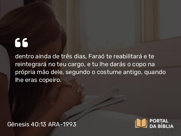 Gênesis 40:13 ARA-1993 - dentro ainda de três dias, Faraó te reabilitará e te reintegrará no teu cargo, e tu lhe darás o copo na própria mão dele, segundo o costume antigo, quando lhe eras copeiro.