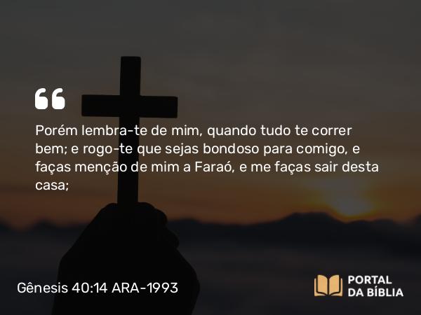 Gênesis 40:14 ARA-1993 - Porém lembra-te de mim, quando tudo te correr bem; e rogo-te que sejas bondoso para comigo, e faças menção de mim a Faraó, e me faças sair desta casa;