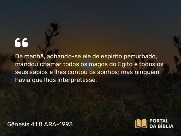 Gênesis 41:8 ARA-1993 - De manhã, achando-se ele de espírito perturbado, mandou chamar todos os magos do Egito e todos os seus sábios e lhes contou os sonhos; mas ninguém havia que lhos interpretasse.