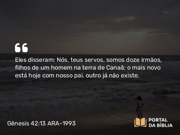 Gênesis 42:13 ARA-1993 - Eles disseram: Nós, teus servos, somos doze irmãos, filhos de um homem na terra de Canaã; o mais novo está hoje com nosso pai, outro já não existe.