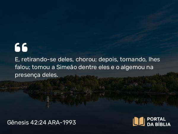 Gênesis 42:24 ARA-1993 - E, retirando-se deles, chorou; depois, tornando, lhes falou; tomou a Simeão dentre eles e o algemou na presença deles.