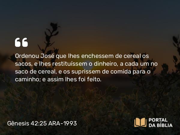 Gênesis 42:25 ARA-1993 - Ordenou José que lhes enchessem de cereal os sacos, e lhes restituíssem o dinheiro, a cada um no saco de cereal, e os suprissem de comida para o caminho; e assim lhes foi feito.