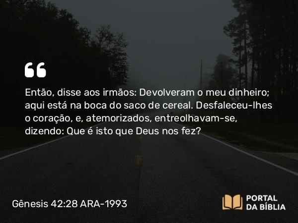 Gênesis 42:28 ARA-1993 - Então, disse aos irmãos: Devolveram o meu dinheiro; aqui está na boca do saco de cereal. Desfaleceu-lhes o coração, e, atemorizados, entreolhavam-se, dizendo: Que é isto que Deus nos fez?