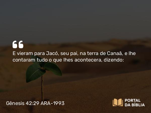 Gênesis 42:29 ARA-1993 - E vieram para Jacó, seu pai, na terra de Canaã, e lhe contaram tudo o que lhes acontecera, dizendo: