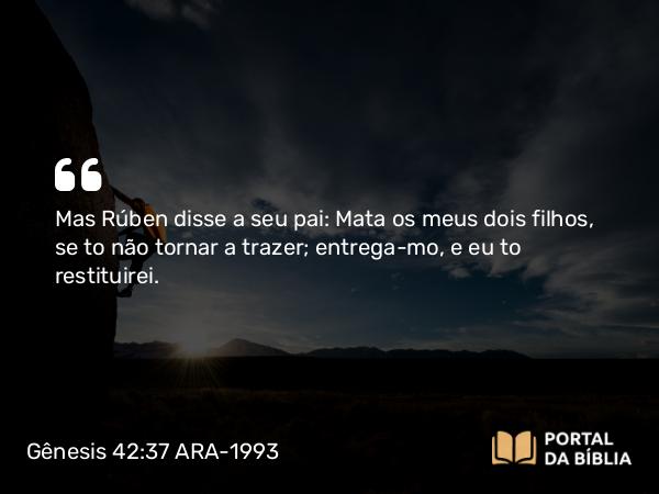 Gênesis 42:37 ARA-1993 - Mas Rúben disse a seu pai: Mata os meus dois filhos, se to não tornar a trazer; entrega-mo, e eu to restituirei.