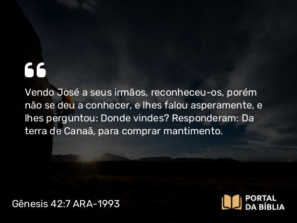 Gênesis 42:7 ARA-1993 - Vendo José a seus irmãos, reconheceu-os, porém não se deu a conhecer, e lhes falou asperamente, e lhes perguntou: Donde vindes? Responderam: Da terra de Canaã, para comprar mantimento.