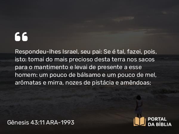 Gênesis 43:11 ARA-1993 - Respondeu-lhes Israel, seu pai: Se é tal, fazei, pois, isto: tomai do mais precioso desta terra nos sacos para o mantimento e levai de presente a esse homem: um pouco de bálsamo e um pouco de mel, arômatas e mirra, nozes de pistácia e amêndoas;