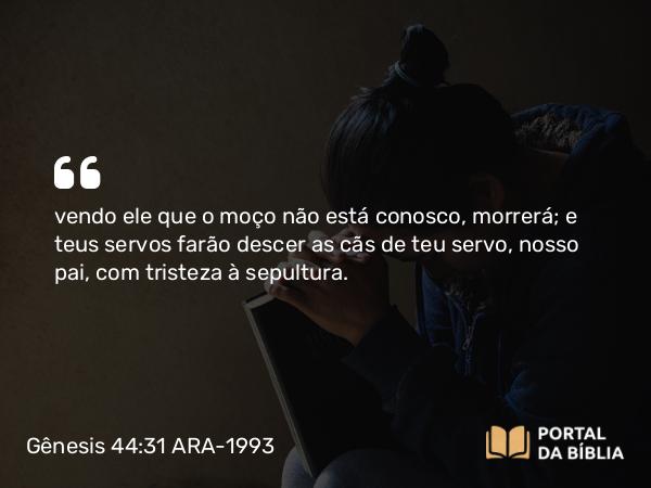 Gênesis 44:31 ARA-1993 - vendo ele que o moço não está conosco, morrerá; e teus servos farão descer as cãs de teu servo, nosso pai, com tristeza à sepultura.