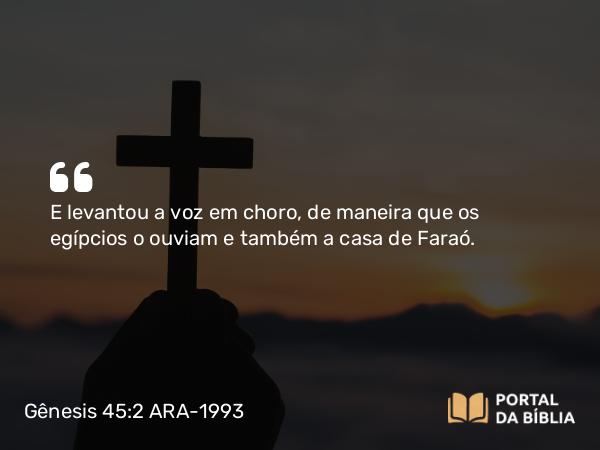 Gênesis 45:2 ARA-1993 - E levantou a voz em choro, de maneira que os egípcios o ouviam e também a casa de Faraó.