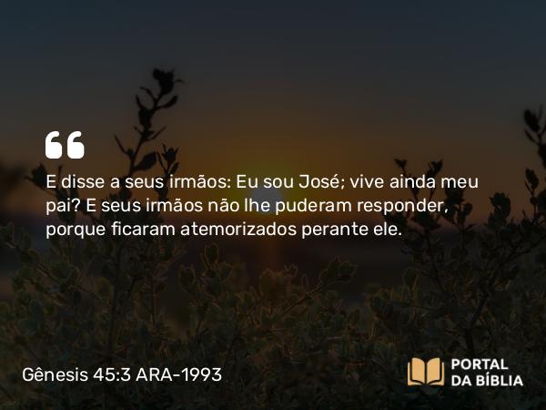 Gênesis 45:3 ARA-1993 - E disse a seus irmãos: Eu sou José; vive ainda meu pai? E seus irmãos não lhe puderam responder, porque ficaram atemorizados perante ele.