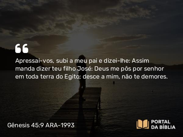 Gênesis 45:9 ARA-1993 - Apressai-vos, subi a meu pai e dizei-lhe: Assim manda dizer teu filho José: Deus me pôs por senhor em toda terra do Egito; desce a mim, não te demores.