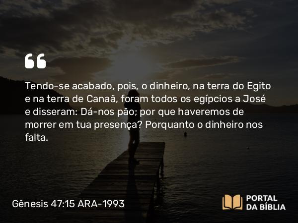 Gênesis 47:15 ARA-1993 - Tendo-se acabado, pois, o dinheiro, na terra do Egito e na terra de Canaã, foram todos os egípcios a José e disseram: Dá-nos pão; por que haveremos de morrer em tua presença? Porquanto o dinheiro nos falta.