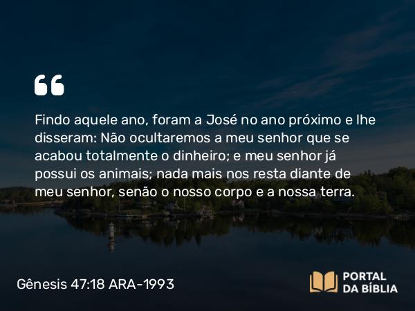 Gênesis 47:18 ARA-1993 - Findo aquele ano, foram a José no ano próximo e lhe disseram: Não ocultaremos a meu senhor que se acabou totalmente o dinheiro; e meu senhor já possui os animais; nada mais nos resta diante de meu senhor, senão o nosso corpo e a nossa terra.