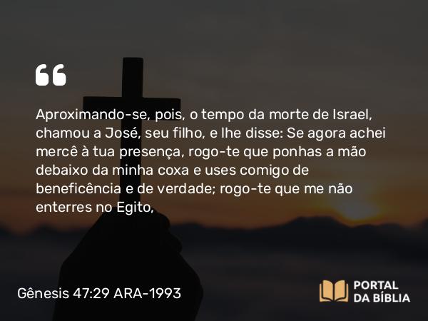 Gênesis 47:29 ARA-1993 - Aproximando-se, pois, o tempo da morte de Israel, chamou a José, seu filho, e lhe disse: Se agora achei mercê à tua presença, rogo-te que ponhas a mão debaixo da minha coxa e uses comigo de beneficência e de verdade; rogo-te que me não enterres no Egito,