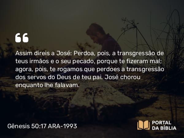 Gênesis 50:17 ARA-1993 - Assim direis a José: Perdoa, pois, a transgressão de teus irmãos e o seu pecado, porque te fizeram mal; agora, pois, te rogamos que perdoes a transgressão dos servos do Deus de teu pai. José chorou enquanto lhe falavam.