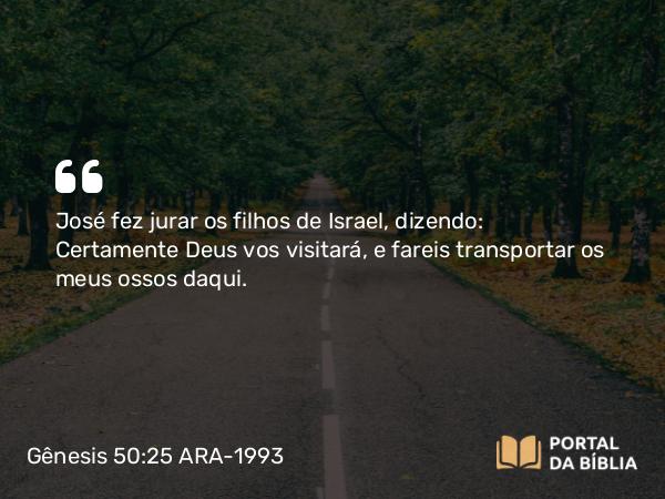 Gênesis 50:25 ARA-1993 - José fez jurar os filhos de Israel, dizendo: Certamente Deus vos visitará, e fareis transportar os meus ossos daqui.