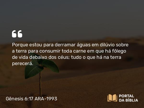 Gênesis 6:17 ARA-1993 - Porque estou para derramar águas em dilúvio sobre a terra para consumir toda carne em que há fôlego de vida debaixo dos céus; tudo o que há na terra perecerá.