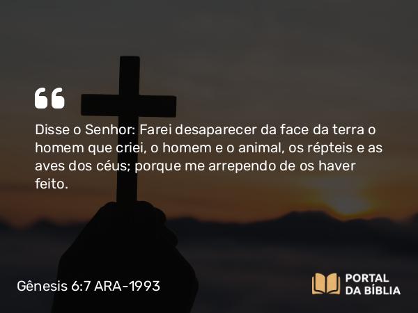 Gênesis 6:7 ARA-1993 - Disse o Senhor: Farei desaparecer da face da terra o homem que criei, o homem e o animal, os répteis e as aves dos céus; porque me arrependo de os haver feito.