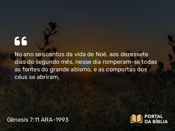 Gênesis 7:11 ARA-1993 - No ano seiscentos da vida de Noé, aos dezessete dias do segundo mês, nesse dia romperam-se todas as fontes do grande abismo, e as comportas dos céus se abriram,