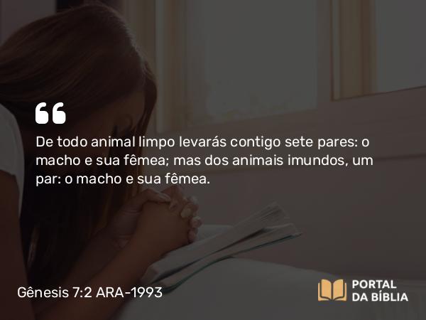 Gênesis 7:2 ARA-1993 - De todo animal limpo levarás contigo sete pares: o macho e sua fêmea; mas dos animais imundos, um par: o macho e sua fêmea.